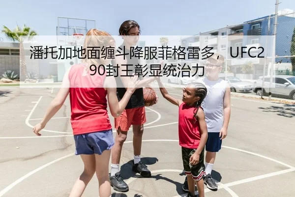 潘托加地面缠斗降服菲格雷多，UFC290封王彰显统治力